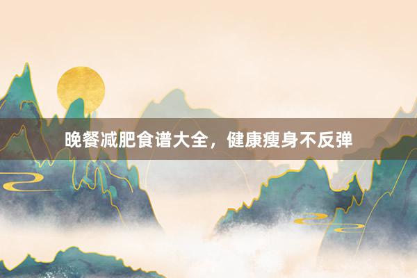 晚餐减肥食谱大全，健康瘦身不反弹